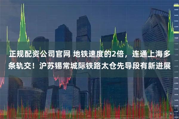 正规配资公司官网 地铁速度的2倍，连通上海多条轨交！沪苏锡常城际铁路太仓先导段有新进展