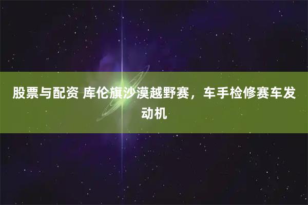 股票与配资 库伦旗沙漠越野赛，车手检修赛车发动机