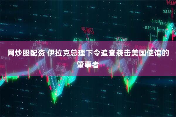 网炒股配资 伊拉克总理下令追查袭击美国使馆的肇事者