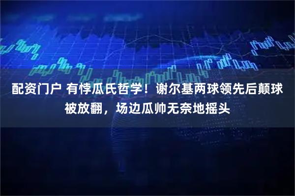 配资门户 有悖瓜氏哲学！谢尔基两球领先后颠球被放翻，场边瓜帅无奈地摇头
