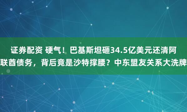 证券配资 硬气！巴基斯坦砸34.5亿美元还清阿联酋债务，背后竟是沙特撑腰？中东盟友关系大洗牌