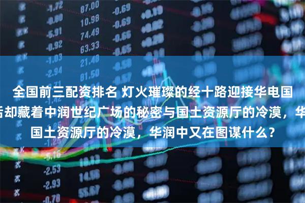 全国前三配资排名 灯火璀璨的经十路迎接华电国际大楼的辉煌，背后却藏着中润世纪广场的秘密与国土资源厅的冷漠，华润中又在图谋什么？