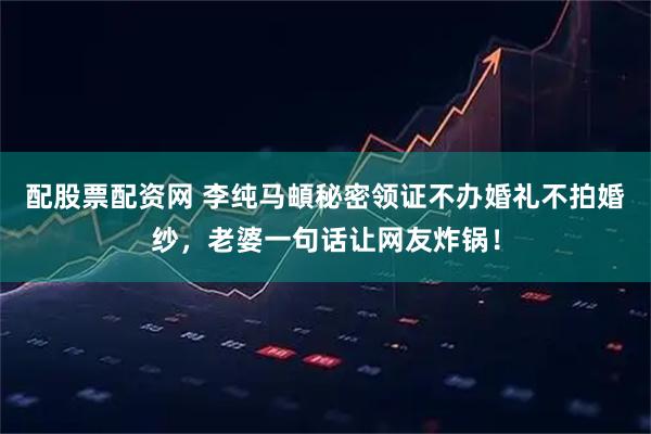 配股票配资网 李纯马頔秘密领证不办婚礼不拍婚纱，老婆一句话让网友炸锅！