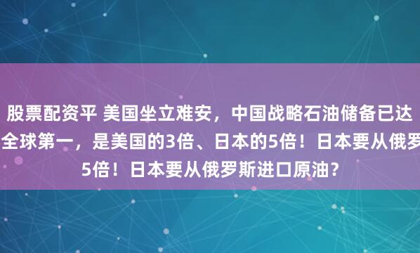 股票配资平 美国坐立难安，中国战略石油储备已达13.97亿桶，全球第一，是美国的3倍、日本的5倍！日本要从俄罗斯进口原油？