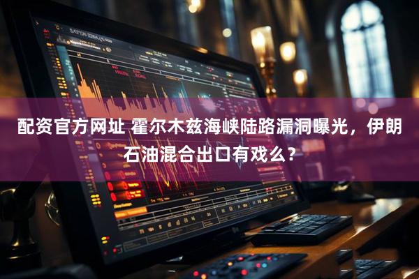 配资官方网址 霍尔木兹海峡陆路漏洞曝光，伊朗石油混合出口有戏么？