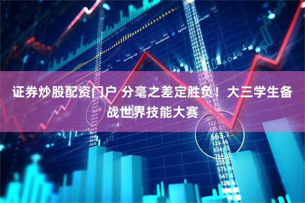 证券炒股配资门户 分毫之差定胜负！大三学生备战世界技能大赛