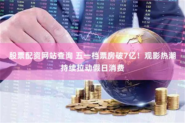 股票配资网站查询 五一档票房破7亿！观影热潮持续拉动假日消费