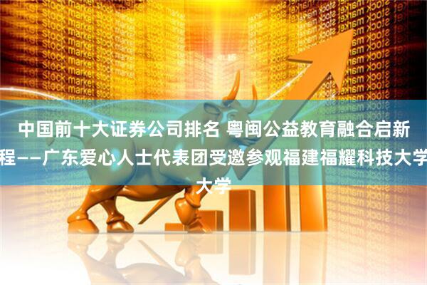 中国前十大证券公司排名 粤闽公益教育融合启新程——广东爱心人士代表团受邀参观福建福耀科技大学