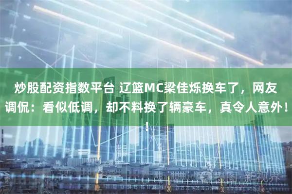 炒股配资指数平台 辽篮MC梁佳烁换车了，网友调侃：看似低调，却不料换了辆豪车，真令人意外！