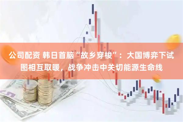 公司配资 韩日首脑“故乡穿梭”：大国博弈下试图相互取暖，战争冲击中关切能源生命线