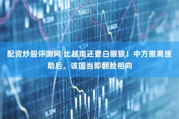配资炒股评测网 比越南还要白眼狼！中方撤离援助后，该国当即翻脸相向