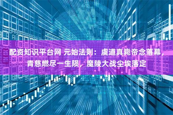 配资知识平台网 元始法则：虞道真毙帝念落幕，青慈燃尽一生陨，魔陵大战尘埃落定