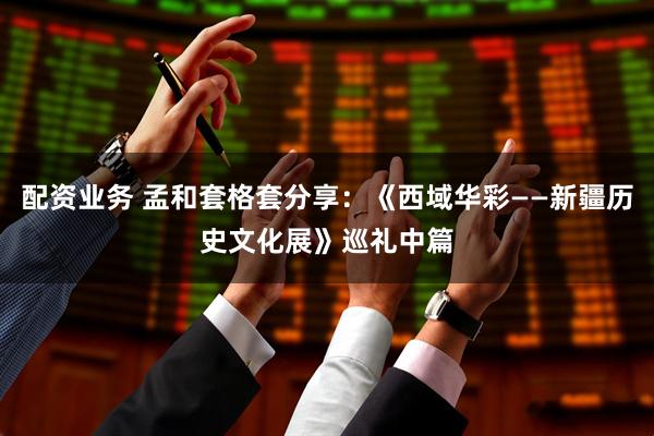 配资业务 孟和套格套分享：《西域华彩——新疆历史文化展》巡礼中篇