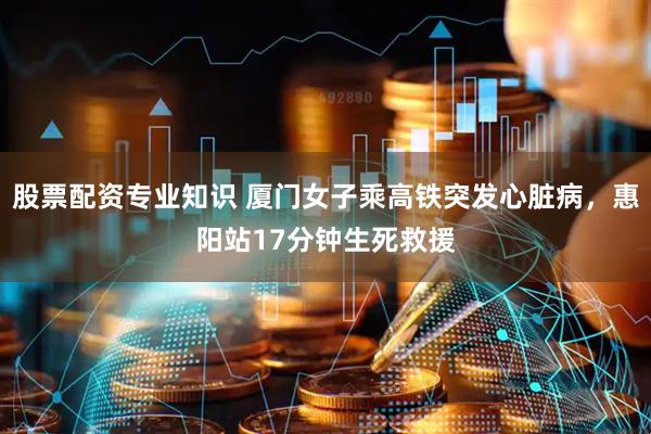 股票配资专业知识 厦门女子乘高铁突发心脏病，惠阳站17分钟生死救援