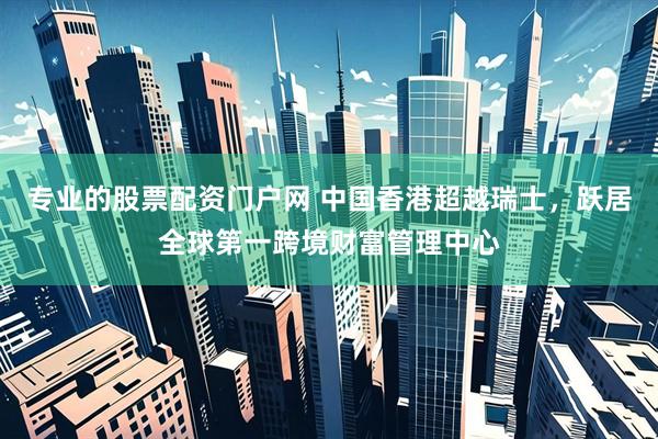 专业的股票配资门户网 中国香港超越瑞士，跃居全球第一跨境财富管理中心