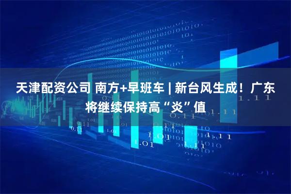 天津配资公司 南方+早班车 | 新台风生成！广东将继续保持高“炎”值