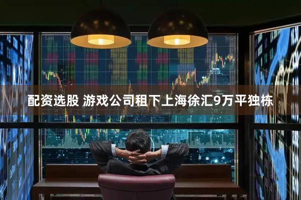 配资选股 游戏公司租下上海徐汇9万平独栋